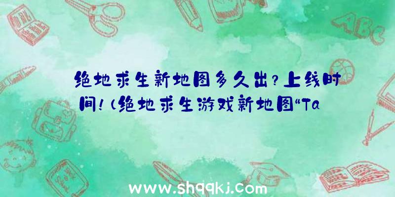 绝地求生新地图多久出？上线时间！（绝地求生游戏新地图“Taego”早已可以玩了）